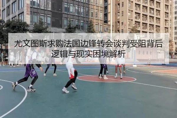 尤文图斯求购法国边锋转会谈判受阻背后逻辑与现实困境解析