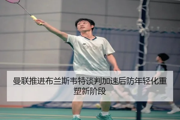 曼联推进布兰斯韦特谈判加速后防年轻化重塑新阶段