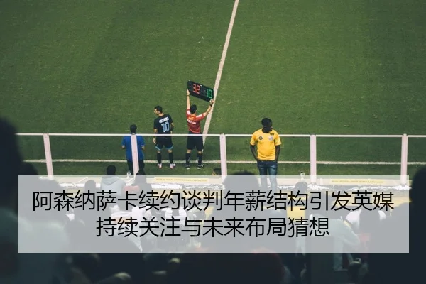 阿森纳萨卡续约谈判年薪结构引发英媒持续关注与未来布局猜想